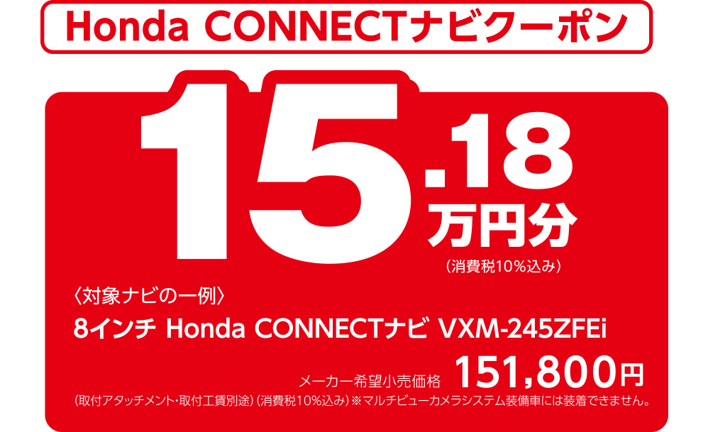 Honda CONNECTナビクーポン 15.18万円分（消費税10％込み） 〈対象ナビの一例〉8インチ Honda CONNECTナビ VXM-245ZFEi メーカー希望小売価格151,800円 （取付アタッチメント・取付工賃別途）（消費税10％込み）※マルチビューカメラシステム装備車には装着できません。