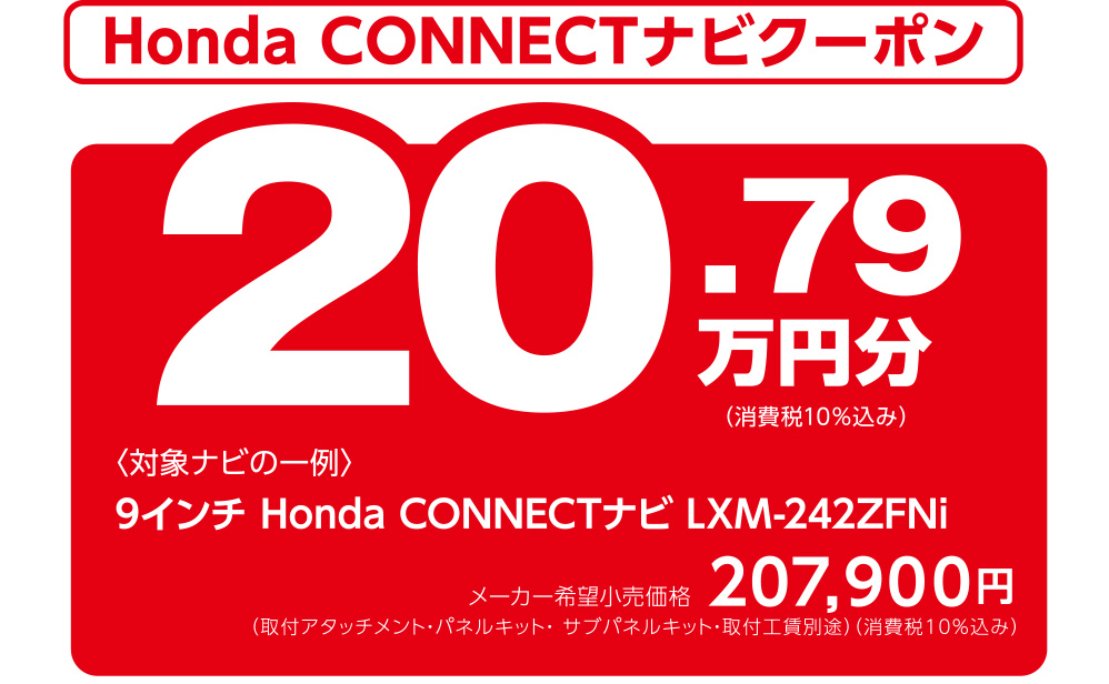Honda CONNECTナビクーポン 20.79万円分（消費税10％込み） 〈対象ナビの一例〉9インチ Honda CONNECTナビ LXM-242ZFNi メーカー希望小売価格207,900円 （取付アタッチメント・パネルキット・ サブパネルキット・取付工賃別途）（消費税10％込み）