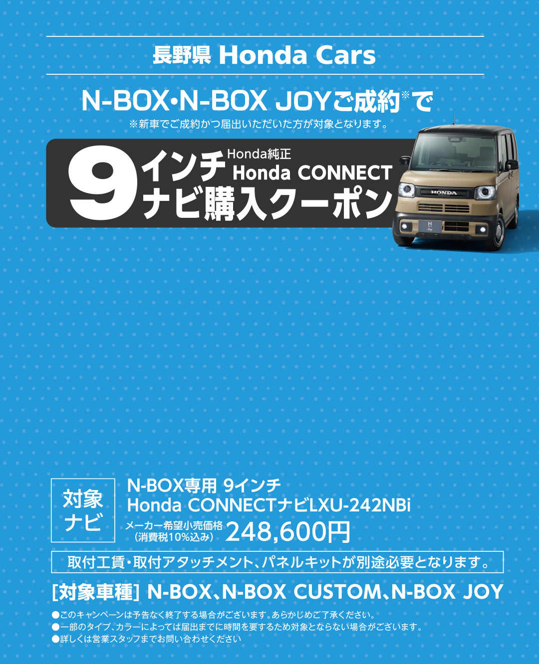 長野県 Honda Cars N-BOX・N-BOX JOYご成約でHonda純正Honda CONNECT9インチナビ購入クーポン ※新車でご成約かつ届出いただいた方が対象となります。詳しくは営業スタッフまでお問い合わせください