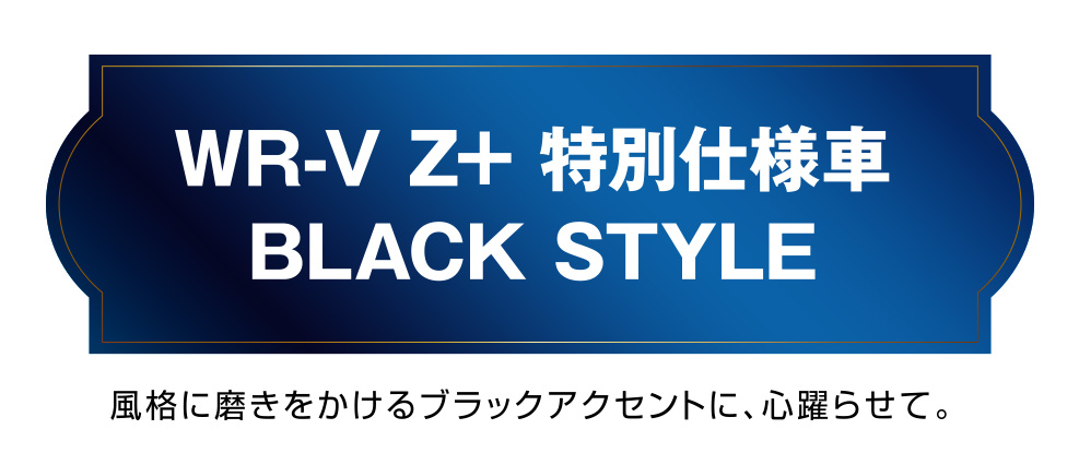 WR-V Z+ 特別仕様車BLACK STYLE 風格に磨きをかけるブラックアクセントに、心躍らせて。
