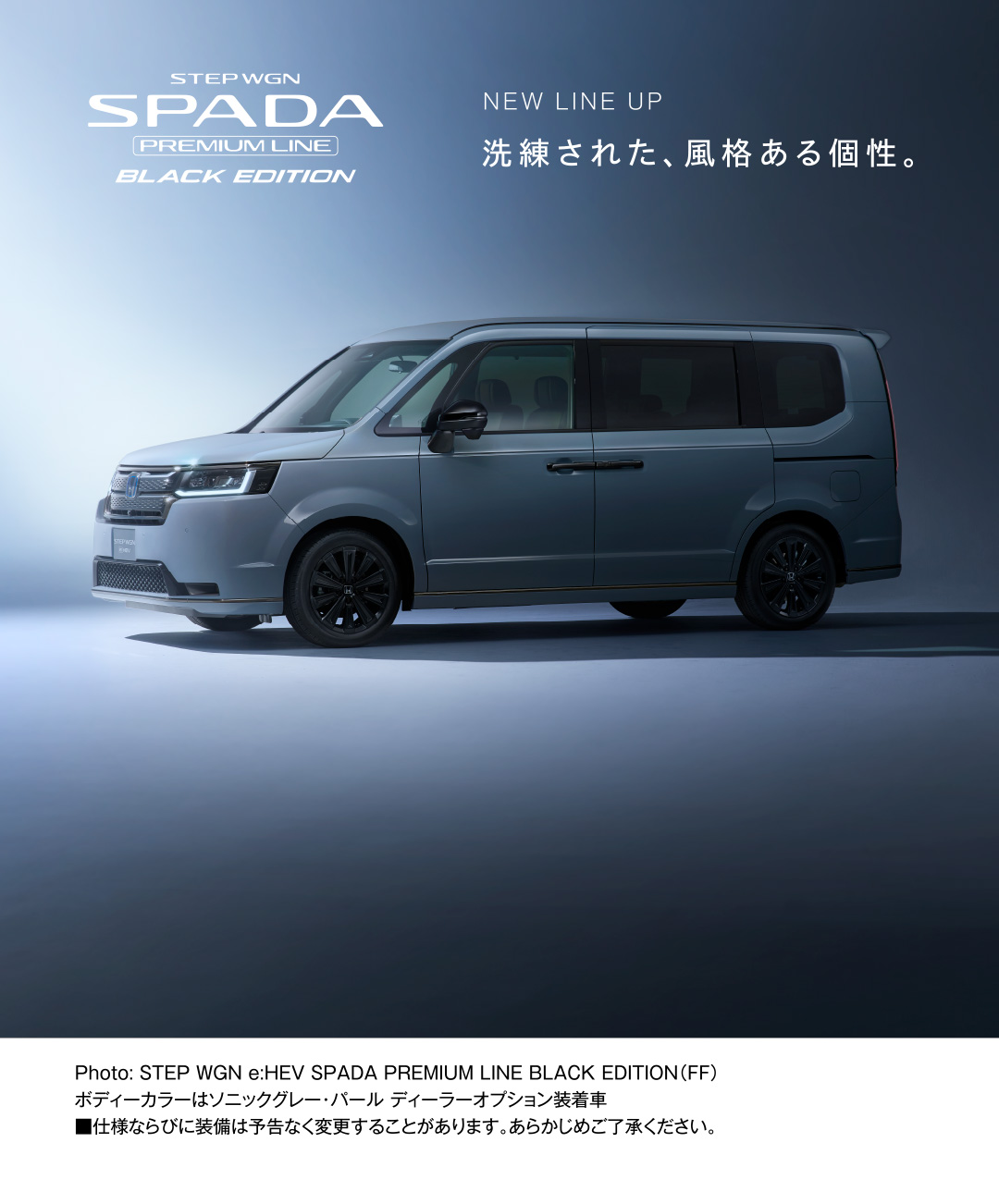 STEP WGN SPADA PREMIUM LINE BLACK EDITION NEW LINE UP 洗練された、風格ある個性。 ※仕様ならびに装備は予告なく変更することがあります。あらかじめご了承ください。